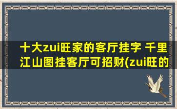 十大zui旺家的客厅挂字 千里江山图挂客厅可招财(zui旺的十大家，客厅必备的挂画：千里江山图，招财为中心！)